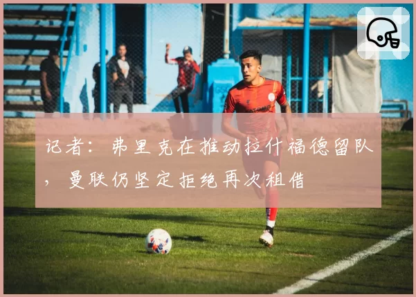 记者：弗里克在推动拉什福德留队，曼联仍坚定拒绝再次租借