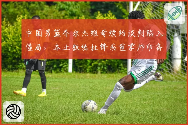 中国男篮乔尔杰维奇续约谈判陷入僵局，本土教练杜锋或重掌帅印备战2027世界杯？