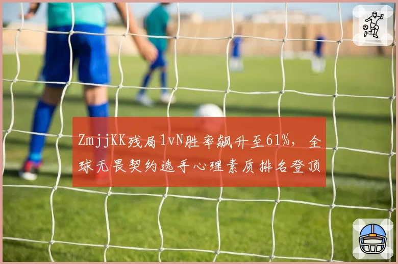 ZmjjKK残局1vN胜率飙升至61%，全球无畏契约选手心理素质排名登顶