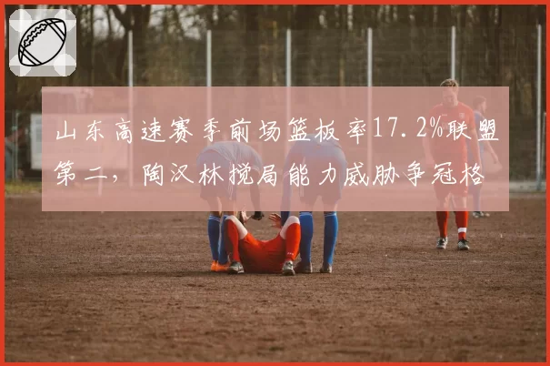 山东高速赛季前场篮板率17.2%联盟第二，陶汉林搅局能力威胁争冠格局