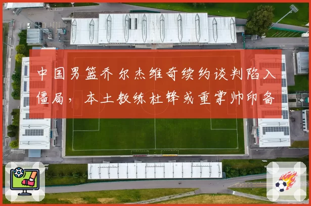 中国男篮乔尔杰维奇续约谈判陷入僵局，本土教练杜锋或重掌帅印备战2027世界杯？