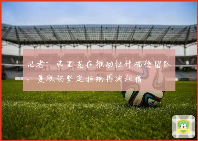 记者：弗里克在推动拉什福德留队，曼联仍坚定拒绝再次租借