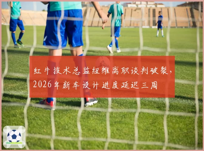 红牛技术总监纽维离职谈判破裂，2026年新车设计进度延迟三周