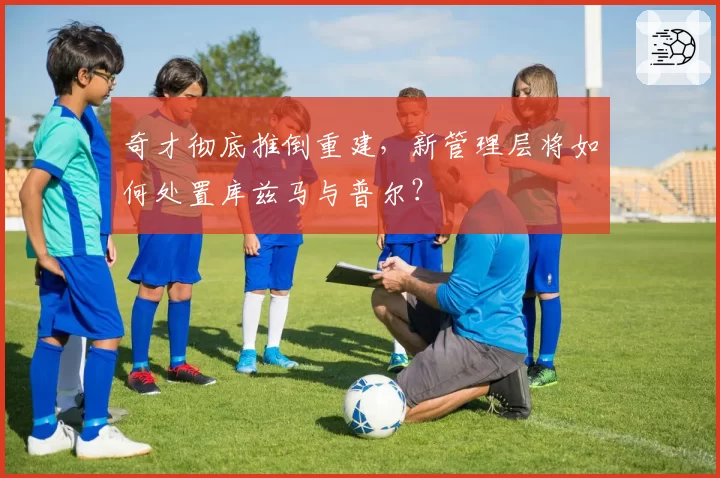 奇才彻底推倒重建，新管理层将如何处置库兹马与普尔？