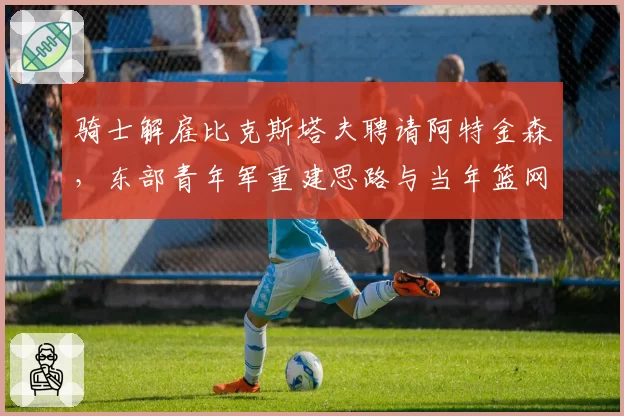 骑士解雇比克斯塔夫聘请阿特金森，东部青年军重建思路与当年篮网有何异同