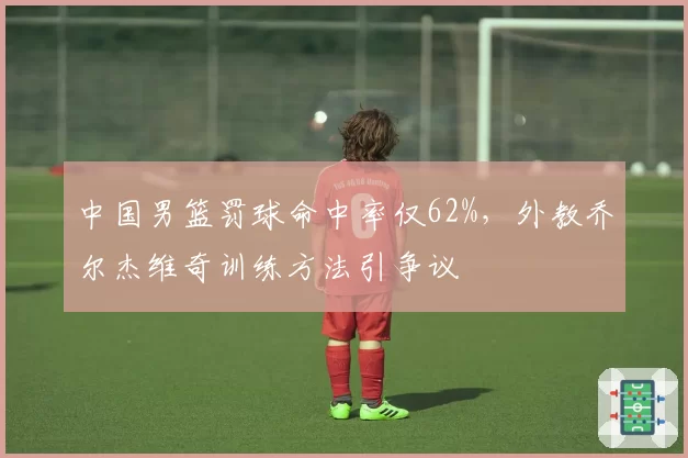 中国男篮罚球命中率仅62%，外教乔尔杰维奇训练方法引争议