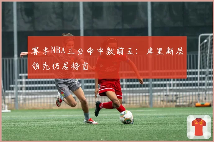 赛季NBA三分命中数前五：库里断层领先仍居榜首