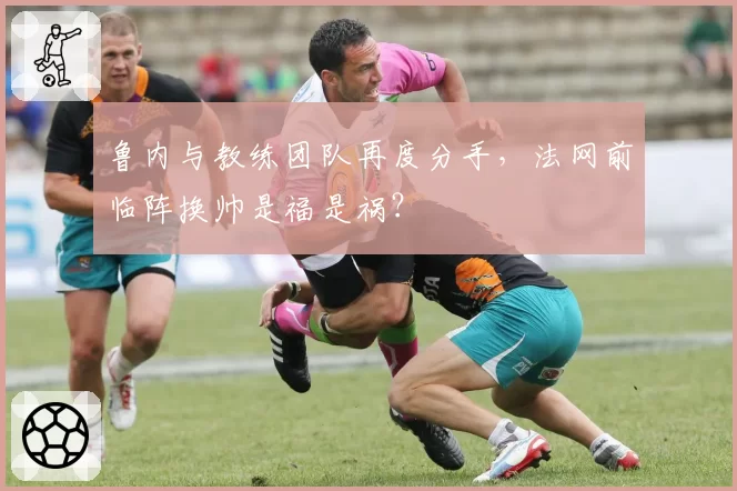 鲁内与教练团队再度分手，法网前临阵换帅是福是祸？