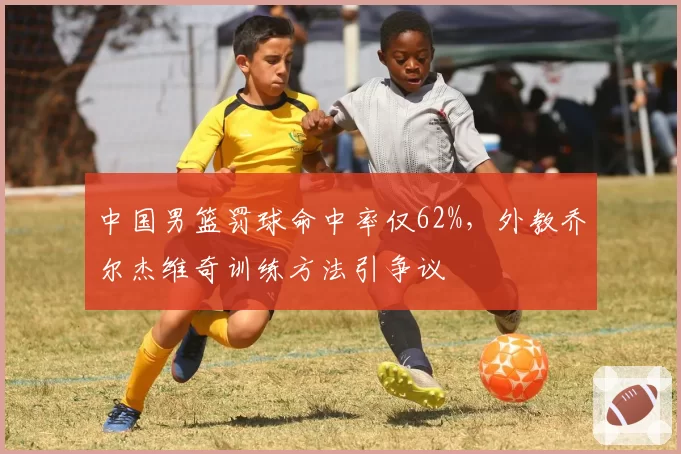 中国男篮罚球命中率仅62%，外教乔尔杰维奇训练方法引争议