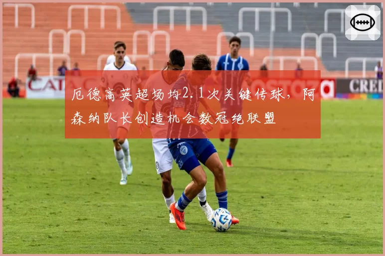厄德高英超场均2.1次关键传球,阿森纳队长创造机会数冠绝联盟