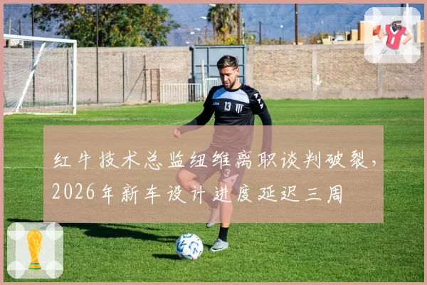 红牛技术总监纽维离职谈判破裂，2026年新车设计进度延迟三周