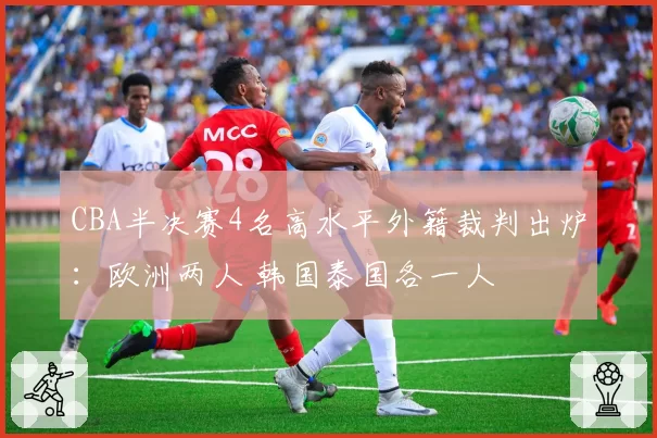 CBA半决赛4名高水平外籍裁判出炉：欧洲两人 韩国泰国各一人