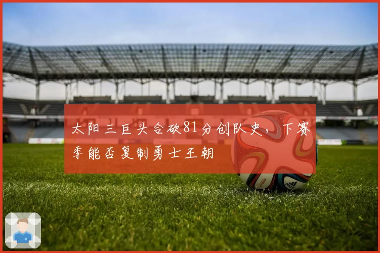 太阳三巨头合砍81分创队史，下赛季能否复制勇士王朝