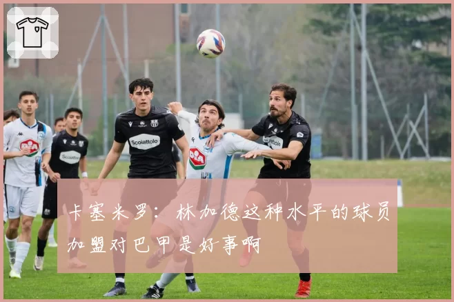 卡塞米罗：林加德这种水平的球员加盟对巴甲是好事啊