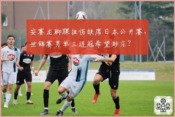 安赛龙脚踝扭伤缺席日本公开赛，世锦赛男单三连冠希望渺茫？