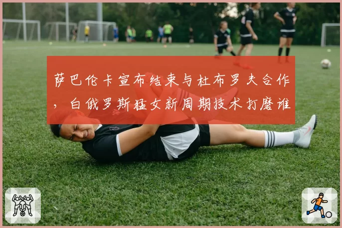 萨巴伦卡宣布结束与杜布罗夫合作,白俄罗斯猛女新周期技术打磨谁掌舵?