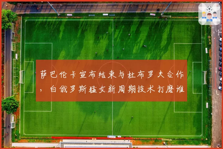 萨巴伦卡宣布结束与杜布罗夫合作,白俄罗斯猛女新周期技术打磨谁掌舵?