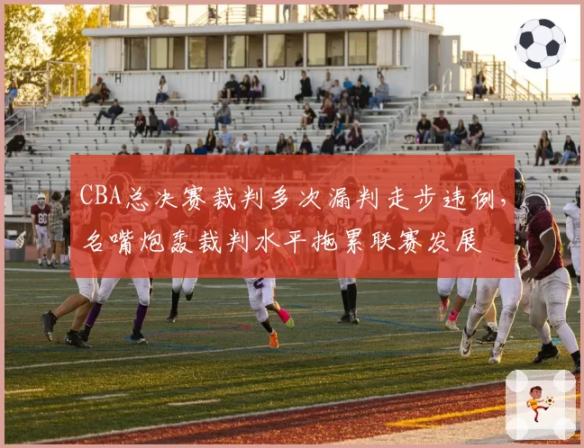 CBA总决赛裁判多次漏判走步违例,名嘴炮轰裁判水平拖累联赛发展