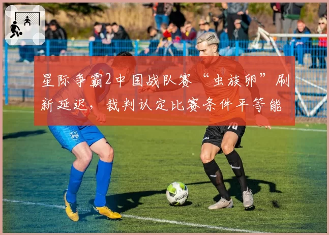星际争霸2中国战队赛“虫族卵”刷新延迟，裁判认定比赛条件平等能否服众？