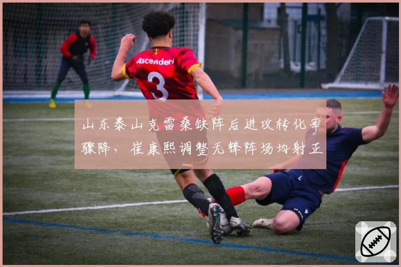 山东泰山克雷桑缺阵后进攻转化率骤降，崔康熙调整无锋阵场均射正仅4.2次