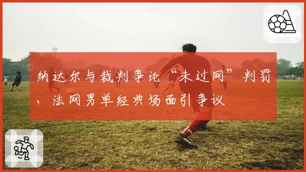 纳达尔与裁判争论“未过网”判罚，法网男单经典场面引争议