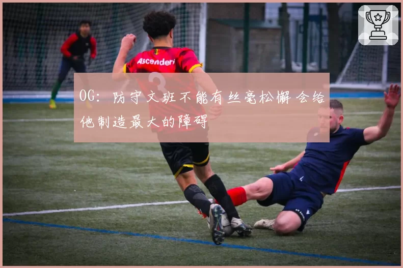 OG：防守文班不能有丝毫松懈 会给他制造最大的障碍