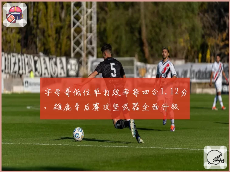 字母哥低位单打效率每回合1.12分，雄鹿季后赛攻坚武器全面升级