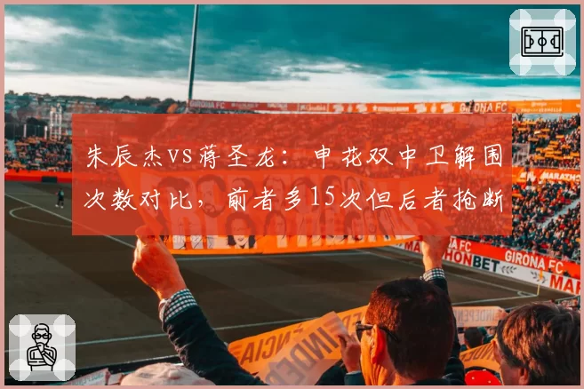 朱辰杰vs蒋圣龙：申花双中卫解围次数对比，前者多15次但后者抢断领先
