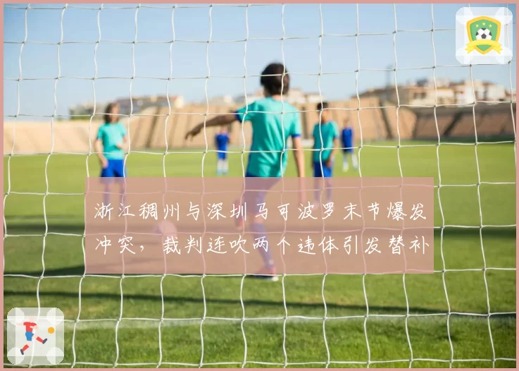 浙江稠州与深圳马可波罗末节爆发冲突，裁判连吹两个违体引发替补席不满