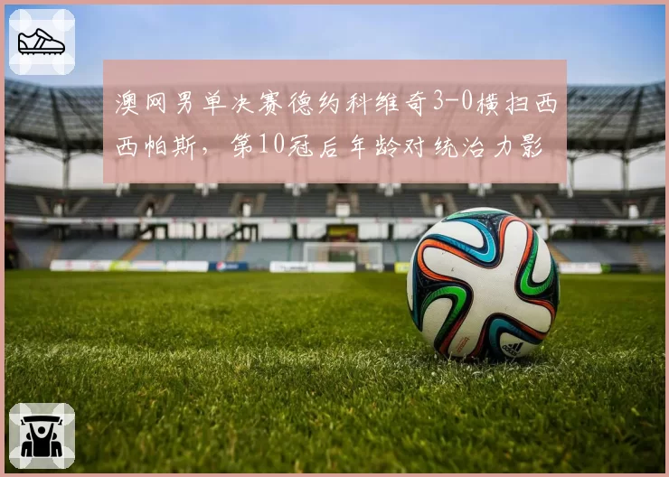 澳网男单决赛德约科维奇3-0横扫西西帕斯，第10冠后年龄对统治力影响几何？