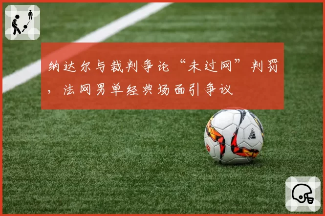 纳达尔与裁判争论“未过网”判罚，法网男单经典场面引争议