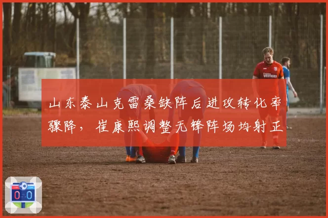 山东泰山克雷桑缺阵后进攻转化率骤降，崔康熙调整无锋阵场均射正仅4.2次