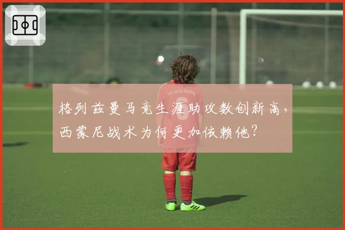 格列兹曼马竞生涯助攻数创新高，西蒙尼战术为何更加依赖他？