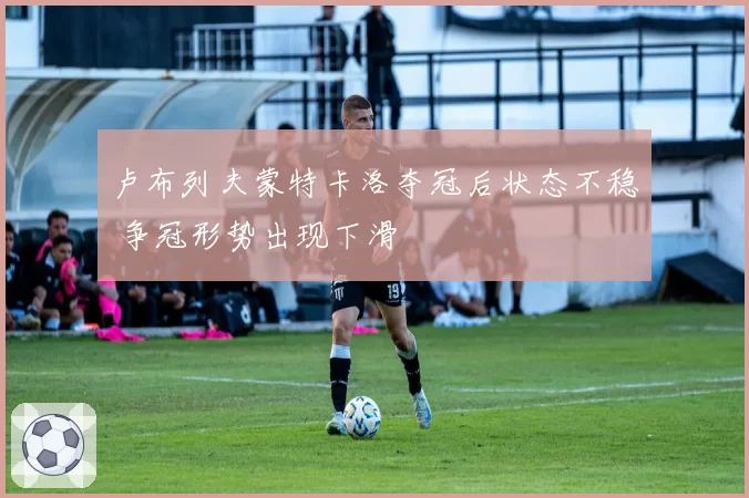卢布列夫蒙特卡洛夺冠后状态不稳 争冠形势出现下滑