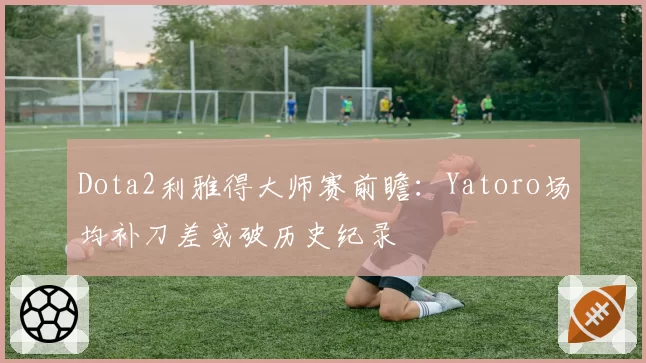 Dota2利雅得大师赛前瞻：Yatoro场均补刀差或破历史纪录