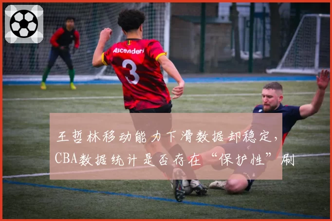 王哲林移动能力下滑数据却稳定，CBA数据统计是否存在“保护性”刷分？
