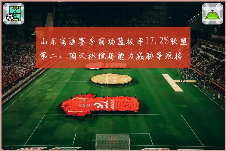 山东高速赛季前场篮板率17.2%联盟第二，陶汉林搅局能力威胁争冠格局