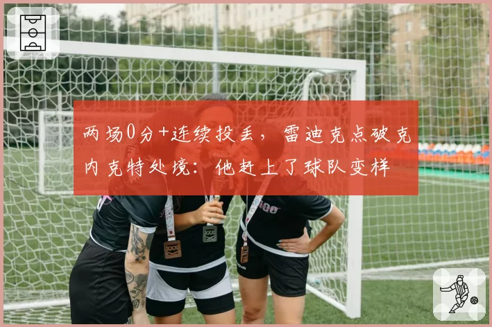 两场0分+连续投丢，雷迪克点破克内克特处境：他赶上了球队变样