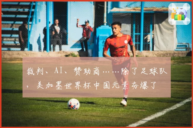 裁判、AI、赞助商……除了足球队，美加墨世界杯中国元素夯爆了