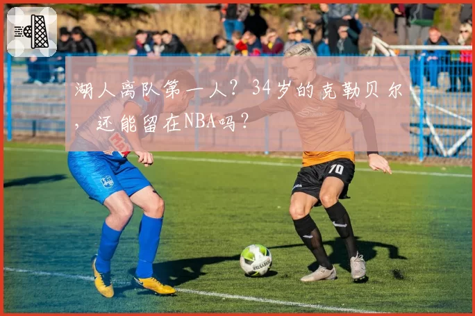 湖人离队第一人？34岁的克勒贝尔，还能留在NBA吗？