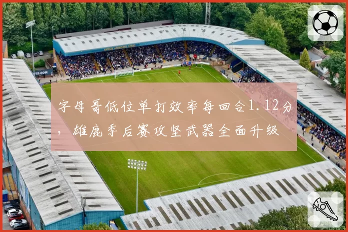 字母哥低位单打效率每回合1.12分，雄鹿季后赛攻坚武器全面升级