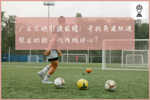 广东宏远引援前瞻：寻找易建联退役后的新一代内线核心？