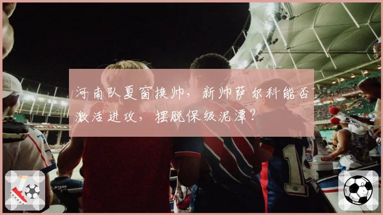 河南队夏窗换帅，新帅萨尔科能否激活进攻，摆脱保级泥潭？