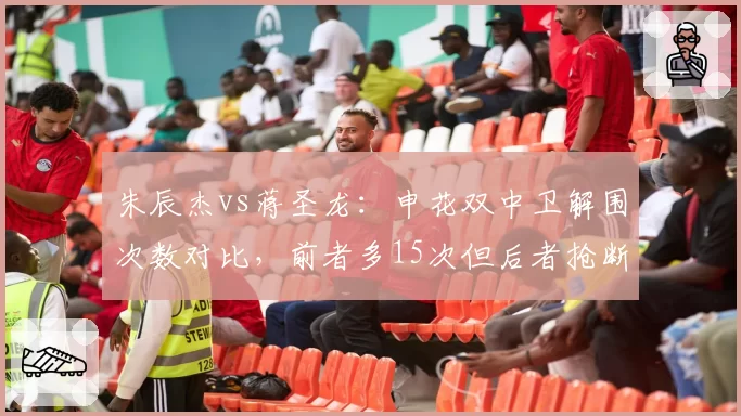 朱辰杰vs蒋圣龙：申花双中卫解围次数对比，前者多15次但后者抢断领先