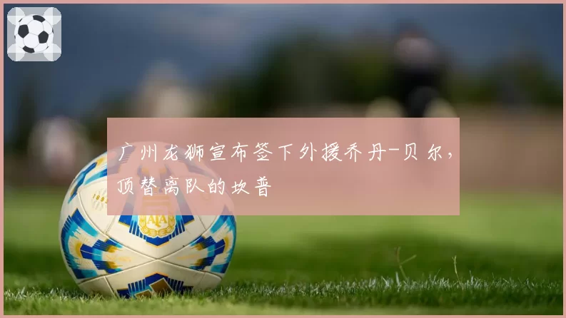 广州龙狮宣布签下外援乔丹-贝尔，顶替离队的坎普