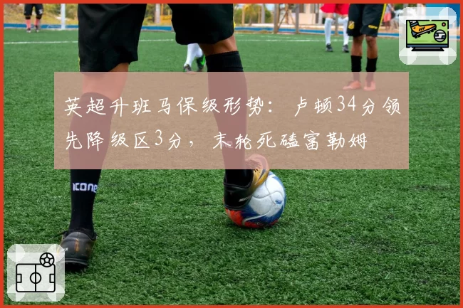 英超升班马保级形势：卢顿34分领先降级区3分，末轮死磕富勒姆