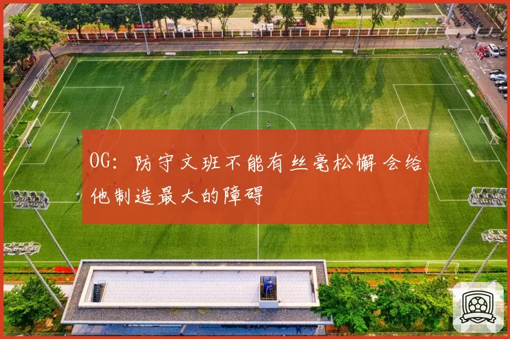OG：防守文班不能有丝毫松懈 会给他制造最大的障碍
