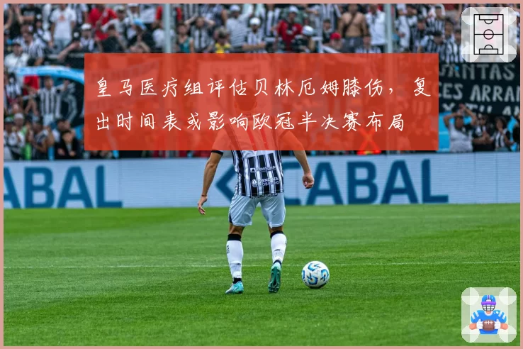 皇马医疗组评估贝林厄姆膝伤，复出时间表或影响欧冠半决赛布局
