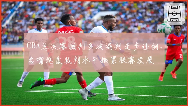 CBA总决赛裁判多次漏判走步违例,名嘴炮轰裁判水平拖累联赛发展