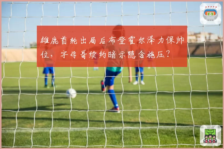 雄鹿首轮出局后布登霍尔泽力保帅位，字母哥续约暗示隐含施压？